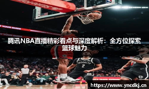 腾讯NBA直播精彩看点与深度解析：全方位探索篮球魅力